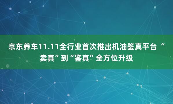 京东养车11.11全行业首次推出机油鉴真平台 “卖真”到“鉴真”全方位升级
