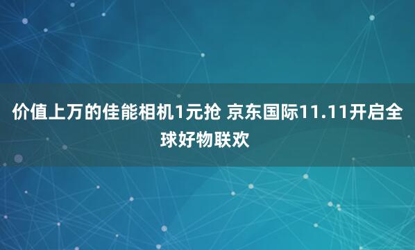 价值上万的佳能相机1元抢 京东国际11.11开启全球好物联欢 
