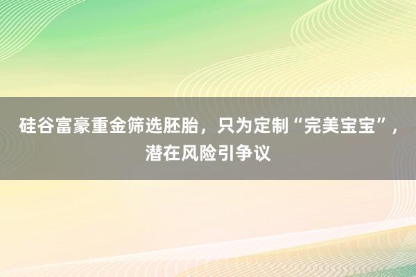硅谷富豪重金筛选胚胎，只为定制“完美宝宝”，潜在风险引争议