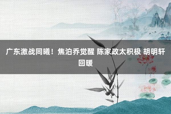 广东激战同曦！焦泊乔觉醒 陈家政太积极 胡明轩回暖