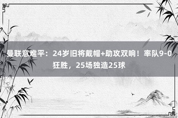 曼联意难平：24岁旧将戴帽+助攻双响！率队9-0狂胜，25场独造25球