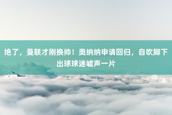 绝了，曼联才刚换帅！奥纳纳申请回归，自吹脚下出球球迷嘘声一片