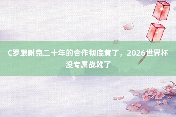 C罗跟耐克二十年的合作彻底黄了，2026世界杯没专属战靴了