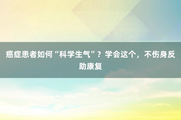 癌症患者如何“科学生气”？学会这个，不伤身反助康复