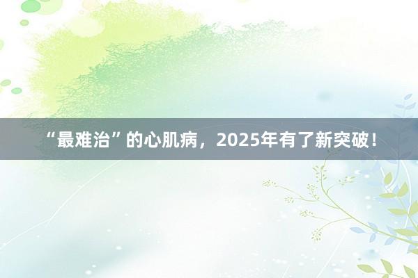 “最难治”的心肌病，2025年有了新突破！