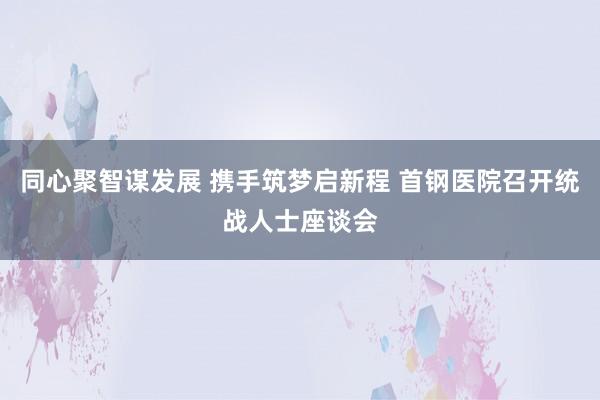 同心聚智谋发展 携手筑梦启新程 首钢医院召开统战人士座谈会