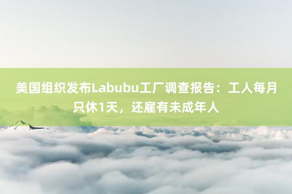 美国组织发布Labubu工厂调查报告：工人每月只休1天，还雇有未成年人