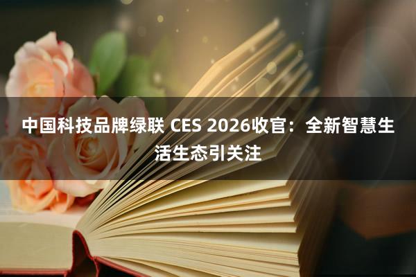 中国科技品牌绿联 CES 2026收官：全新智慧生活生态引关注