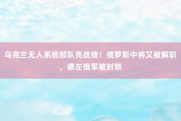 乌克兰无人系统部队亮战绩！俄罗斯中将又被解职，德左俄军被封锁