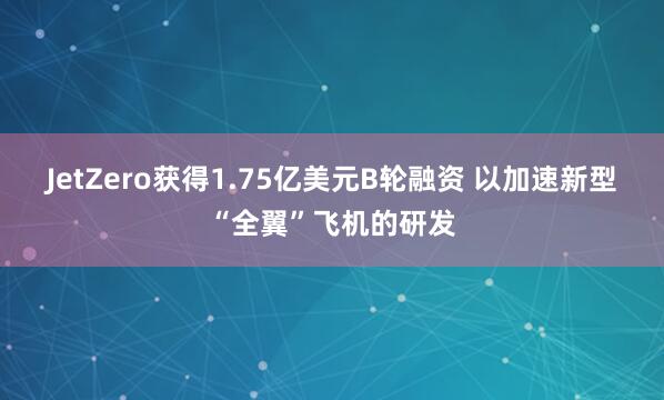 JetZero获得1.75亿美元B轮融资 以加速新型“全翼”飞机的研发