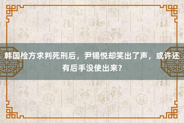 韩国检方求判死刑后，尹锡悦却笑出了声，或许还有后手没使出来？