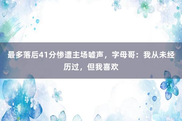 最多落后41分惨遭主场嘘声，字母哥：我从未经历过，但我喜欢