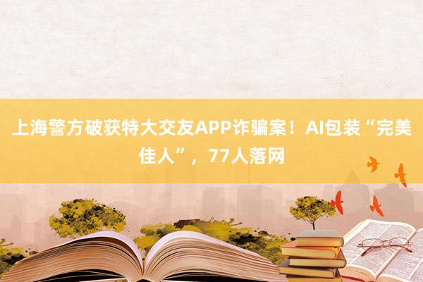 上海警方破获特大交友APP诈骗案！AI包装“完美佳人”，77人落网