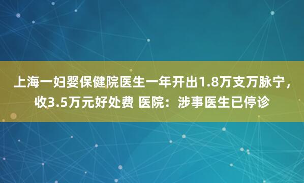 上海一妇婴保健院医生一年开出1.8万支万脉宁，收3.5万元好处费 医院：涉事医生已停诊