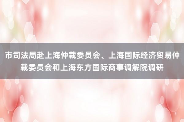 市司法局赴上海仲裁委员会、上海国际经济贸易仲裁委员会和上海东方国际商事调解院调研