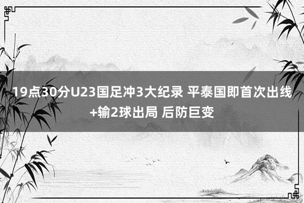19点30分U23国足冲3大纪录 平泰国即首次出线+输2球出局 后防巨变