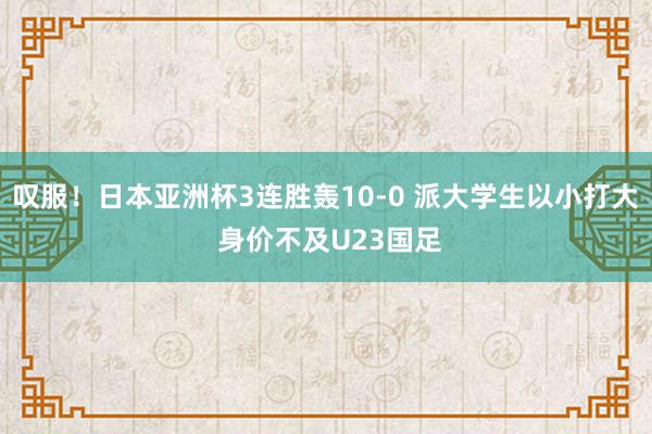 叹服！日本亚洲杯3连胜轰10-0 派大学生以小打大 身价不及U23国足