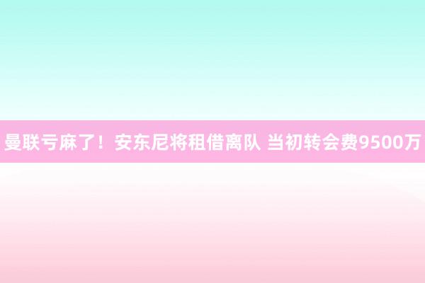 曼联亏麻了！安东尼将租借离队 当初转会费9500万