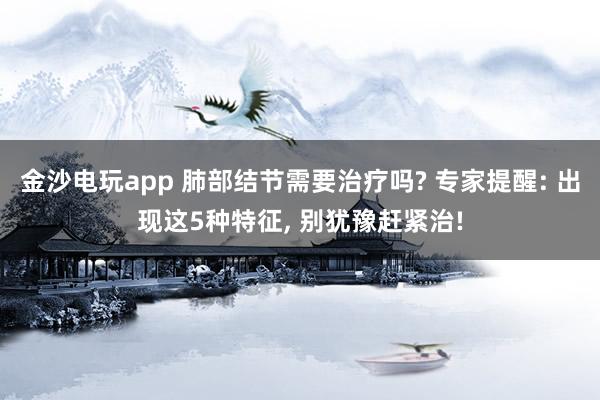 金沙电玩app 肺部结节需要治疗吗? 专家提醒: 出现这5种特征, 别犹豫赶紧治!
