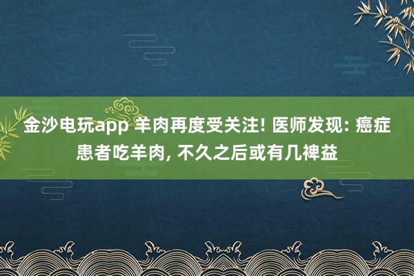 金沙电玩app 羊肉再度受关注! 医师发现: 癌症患者吃羊肉, 不久之后或有几裨益