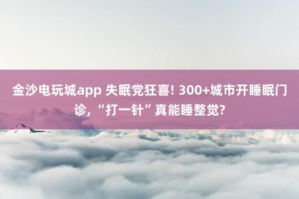 金沙电玩城app 失眠党狂喜! 300+城市开睡眠门诊, “打一针”真能睡整觉?