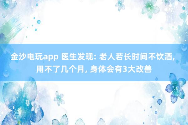金沙电玩app 医生发现: 老人若长时间不饮酒, 用不了几个月, 身体会有3大改善