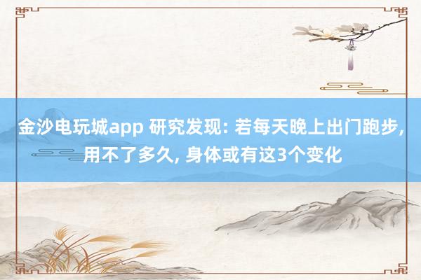 金沙电玩城app 研究发现: 若每天晚上出门跑步, 用不了多久, 身体或有这3个变化