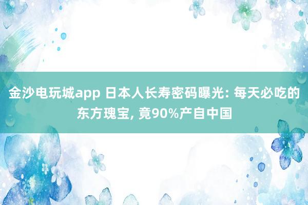 金沙电玩城app 日本人长寿密码曝光: 每天必吃的东方瑰宝, 竟90%产自中国