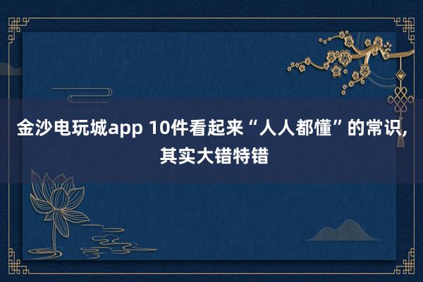 金沙电玩城app 10件看起来“人人都懂”的常识, 其实大错特错