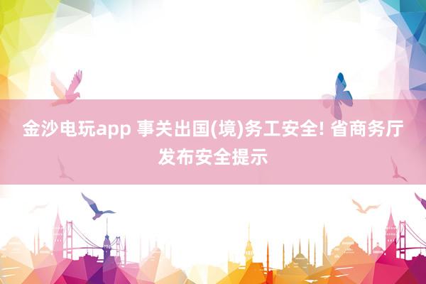 金沙电玩app 事关出国(境)务工安全! 省商务厅发布安全提示