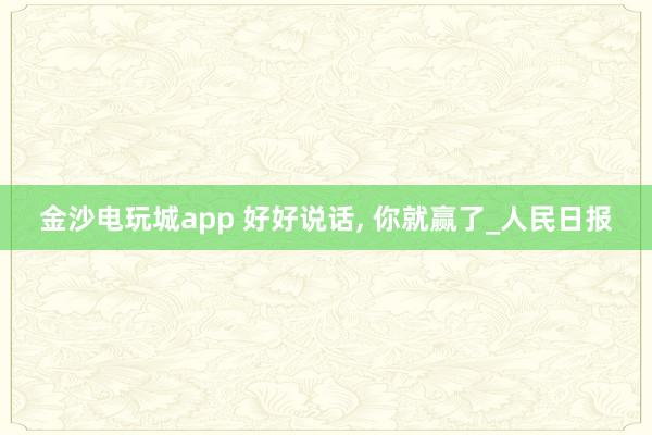 金沙电玩城app 好好说话, 你就赢了_人民日报