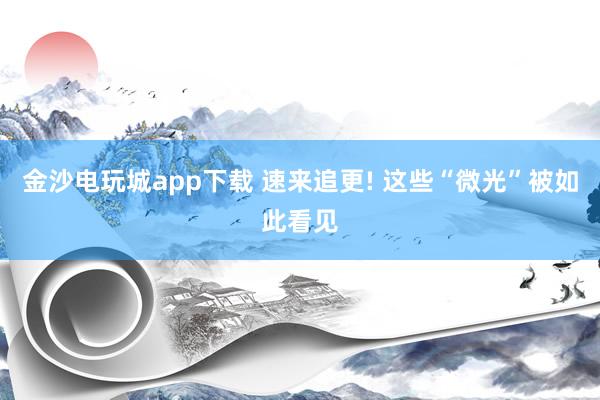 金沙电玩城app下载 速来追更! 这些“微光”被如此看见