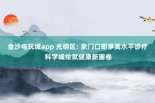 金沙电玩城app 光明区: 家门口即享高水平诊疗 科学城绘就健康新画卷