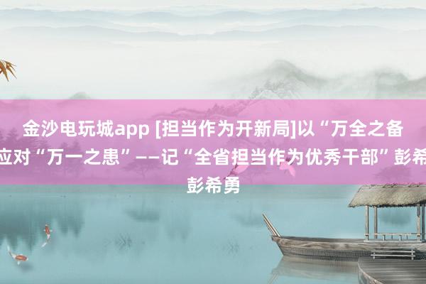 金沙电玩城app [担当作为开新局]以“万全之备”应对“万一之患”——记“全省担当作为优秀干部”彭希勇