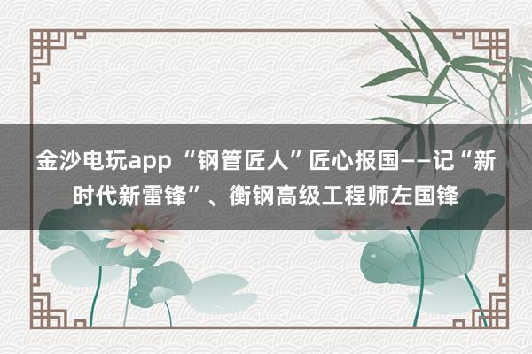 金沙电玩app “钢管匠人”匠心报国——记“新时代新雷锋”、衡钢高级工程师左国锋