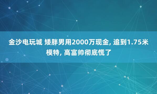 金沙电玩城 矮胖男用2000万现金, 追到1.75米模特, 高富帅彻底慌了