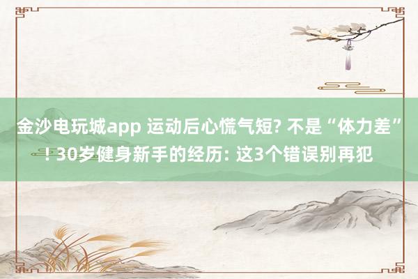 金沙电玩城app 运动后心慌气短? 不是“体力差”! 30岁健身新手的经历: 这3个错误别再犯