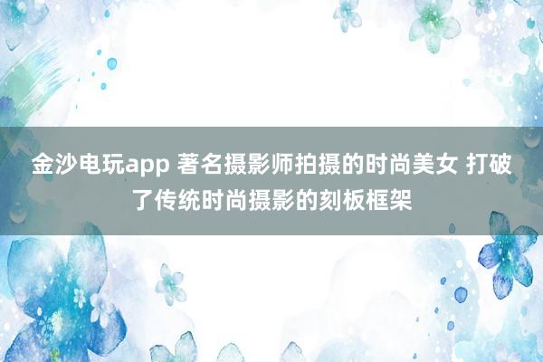 金沙电玩app 著名摄影师拍摄的时尚美女 打破了传统时尚摄影的刻板框架