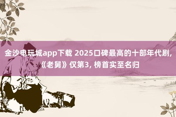 金沙电玩城app下载 2025口碑最高的十部年代剧, 《老舅》仅第3, 榜首实至名归