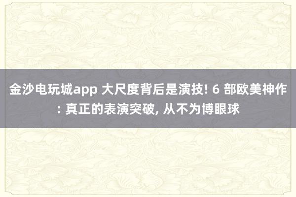 金沙电玩城app 大尺度背后是演技! 6 部欧美神作: 真正的表演突破, 从不为博眼球