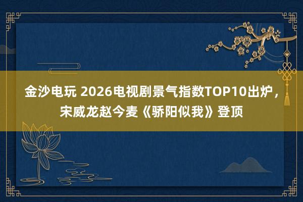 金沙电玩 2026电视剧景气指数TOP10出炉，宋威龙赵今麦《骄阳似我》登顶