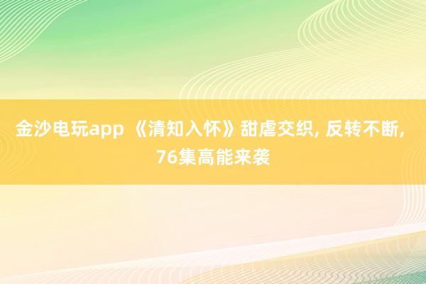 金沙电玩app 《清知入怀》甜虐交织, 反转不断, 76集高能来袭