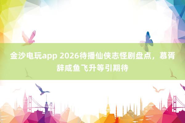 金沙电玩app 2026待播仙侠志怪剧盘点，慕胥辞咸鱼飞升等引期待