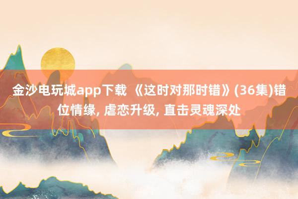 金沙电玩城app下载 《这时对那时错》(36集)错位情缘, 虐恋升级, 直击灵魂深处