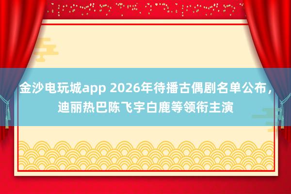 金沙电玩城app 2026年待播古偶剧名单公布，迪丽热巴陈飞宇白鹿等领衔主演