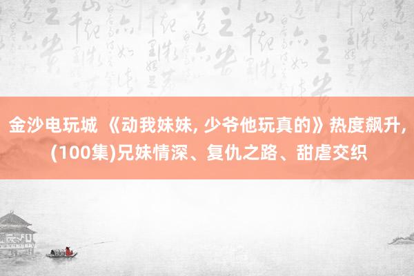 金沙电玩城 《动我妹妹, 少爷他玩真的》热度飙升, (100集)兄妹情深、复仇之路、甜虐交织
