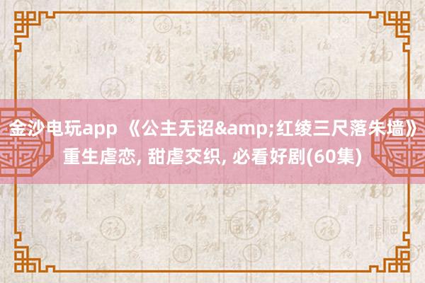 金沙电玩app 《公主无诏&红绫三尺落朱墙》重生虐恋, 甜虐交织, 必看好剧(60集)