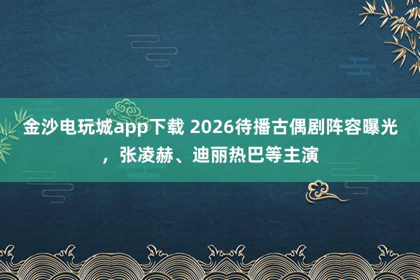 金沙电玩城app下载 2026待播古偶剧阵容曝光，张凌赫、迪丽热巴等主演