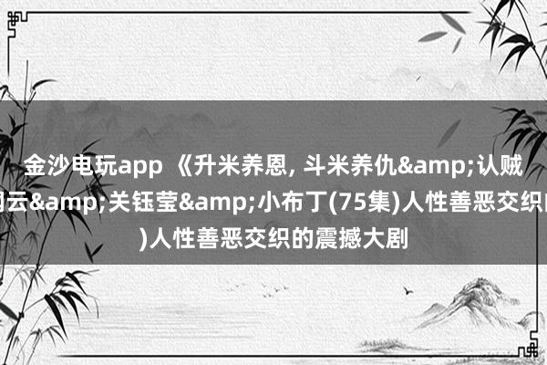 金沙电玩app 《升米养恩, 斗米养仇&认贼弃父》萨钢云&关钰莹&小布丁(75集)人性善恶交织的震撼大剧