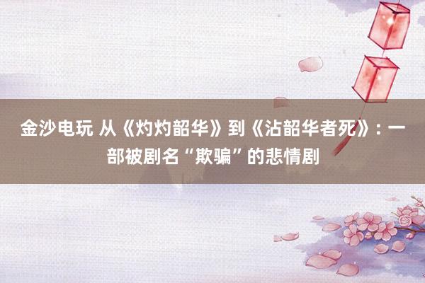 金沙电玩 从《灼灼韶华》到《沾韶华者死》: 一部被剧名“欺骗”的悲情剧